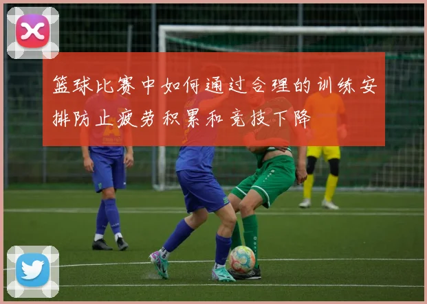 篮球比赛中如何通过合理的训练安排防止疲劳积累和竞技下降