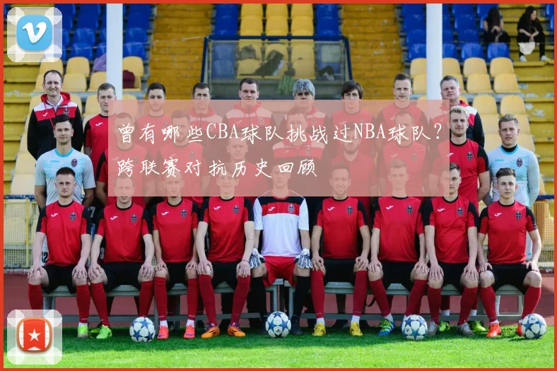 曾有哪些CBA球队挑战过NBA球队？跨联赛对抗历史回顾