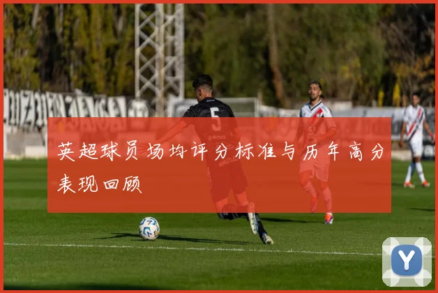 英超球员场均评分标准与历年高分表现回顾