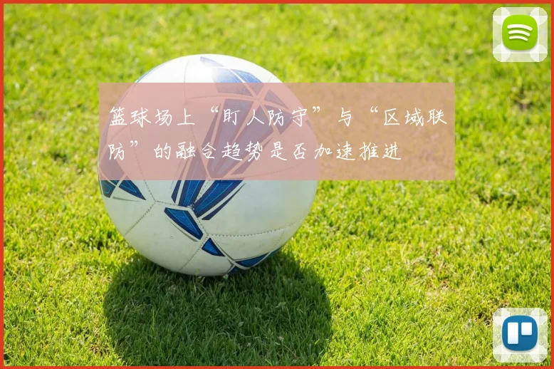 篮球场上“盯人防守”与“区域联防”的融合趋势是否加速推进